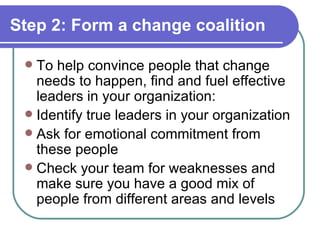 Step 2: Form a change coalition To help convince people that change needs to happen, find and fuel effective leaders in your organization: Identify true leaders in your organization Ask for emotional commitment from these people Check your team for weaknesses and make sure you have a good mix of people from different areas and levels 