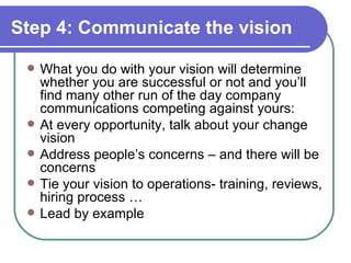 Step 4: Communicate the vision What you do with your vision will determine whether you are successful or not and you’ll find many other run of the day company communications competing against yours: At every opportunity, talk about your change vision Address people’s concerns – and there will be concerns Tie your vision to operations- training, reviews, hiring process … Lead by example 