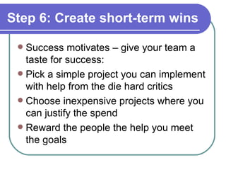 Step 6: Create short-term wins Success motivates – give your team a taste for success: Pick a simple project you can implement with help from the die hard critics Choose inexpensive projects where you can justify the spend Reward the people the help you meet the goals 