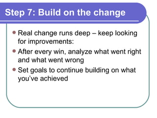 Step 7: Build on the change Real change runs deep – keep looking for improvements: After every win, analyze what went right and what went wrong Set goals to continue building on what you’ve achieved 
