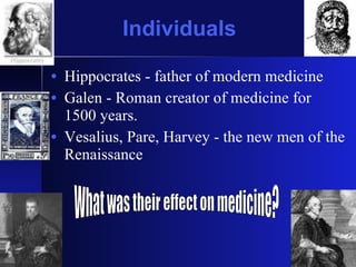 Individuals Hippocrates - father of modern medicine Galen - Roman creator of medicine for 1500 years. Vesalius, Pare, Harvey - the new men of the Renaissance What was their effect on medicine? 