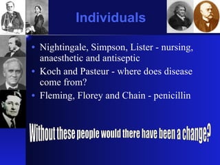 Individuals Nightingale, Simpson, Lister - nursing, anaesthetic and antiseptic Koch and Pasteur - where does disease come from? Fleming, Florey and Chain - penicillin Without these people would there have been a change? 