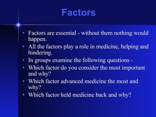 Factors Factors are essential - without them nothing would happen. All the factors play a role in medicine, helping and hindering. In groups examine the following questions - Which factor do you consider the most important and why? Which factor advanced medicine the most and why? Which factor held medicine back and why? 