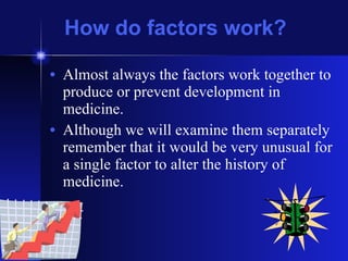 How do factors work? Almost always the factors work together to produce or prevent development in medicine. Although we will examine them separately remember that it would be very unusual for a single factor to alter the history of medicine. 