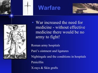 Warfare War increased the need for medicine - without effective medicine there would be no army to fight! Roman army hospitals Paré’s ointment and ligatures Nightingale and the conditions in hospitals Penicillin  X-rays & Skin grafts 