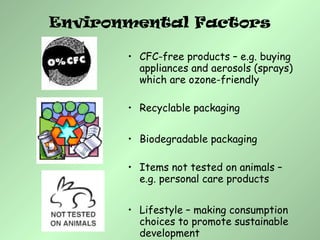 • CFC-free products – e.g. buying
appliances and aerosols (sprays)
which are ozone-friendly
• Recyclable packaging
• Biodegradable packaging
• Items not tested on animals –
e.g. personal care products
• Lifestyle – making consumption
choices to promote sustainable
development
Environmental Factors
 