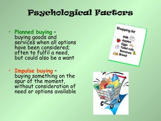 Psychological Factors
• Planned buying –
buying goods and
services when all options
have been considered;
often to fulfil a need,
but could also be a want
• Impulse buying –
buying something on the
spur of the moment,
without consideration of
need or options available
 