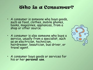 Who is a Consumer?
• A consumer is someone who buys goods,
such as food, clothes, mobile phones,
books, magazines, appliances, from a
shop or other source.
• A consumer is also someone who buys a
service, usually from a specialist, such
as an electrician, technician,
hairdresser, beautician, bus driver, or
travel agent.
• A consumer buys goods or services for
his or her personal use.
 