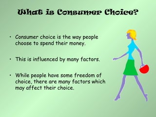 What is Consumer Choice?
• Consumer choice is the way people
choose to spend their money.
• This is influenced by many factors.
• While people have some freedom of
choice, there are many factors which
may affect their choice.
 