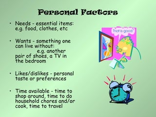 Personal Factors
• Needs - essential items:
e.g. food, clothes, etc
• Wants - something one
can live without:
e.g. another
pair of shoes, a TV in
the bedroom
• Likes/dislikes - personal
taste or preferences
• Time available - time to
shop around, time to do
household chores and/or
cook, time to travel
 