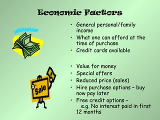 Economic Factors
• General personal/family
income
• What one can afford at the
time of purchase
• Credit cards available
• Value for money
• Special offers
• Reduced price (sales)
• Hire purchase options – buy
now pay later
• Free credit options –
e.g. No interest paid in first
12 months
 