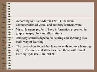 • According to Celce-Murcia (2001), the main
characteristics of visual and auditory learners were:
• Visual learners prefer to have information presented in
graphs, maps, plots and illustrations
• Auditory learners depend on hearing and speaking as a
main way of learning.
• The researchers found that learners with auditory learning
style use more social strategies than those with visual
learning style (Pei-Shi, 2012).
 