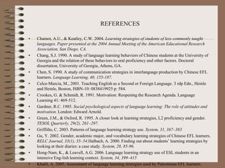 REFERENCES
• Chamot, A.U., & Keatley, C.W. 2004. Learning strategies of students of less commonly taught
languages. Paper presented at the 2004 Annual Meeting of the American Educational Research
Association, San Diego, CA.
• Chang, S.J. 1990. A study of language learning behaviors of Chinese students at the University of
Georgia and the relation of these behaviors to oral proficiency and other factors. Doctoral
dissertation, University of Georgia, Athens, GA.
• Chen, S. 1990. A study of communication strategies in interlanguage production by Chinese EFL
learners. Language Learning, 40, 155-187.
• Celce-Murcia, M., 2001. Teaching English as a Second or Foreign Language. 3 rdp Edn., Heinle
and Heinle, Boston, ISBN-10: 0838419925 p: 584.
• Crookes, G. & Schmidt, R. 1991. Motivation: Reopening the Research Agenda. Language
Learning 41: 469-512.
• Gardner, R.C. 1985. Social psychological aspects of language learning: The role of attitudes and
motivation. London: Edward Arnold.
• Green, J.M., & Oxford, R. 1995. A closer look at learning strategies, L2 proficiency and gender.
TESOL Quarterly, 29(2), 261–297.
• Griffiths, C. 2003. Patterns of language learning strategy use. System, 31, 367–383
• Gu, Y. 2002. Gender, academic major, and vocabulary learning strategies of Chinese EFL learners.
RELC Journal, 33(1), 35–54.Halbach, A. 2000. Finding out about students’ learning strategies by
looking at their diaries: a case study. System, 28, 85-96.
• Hong-Nam, K., & Leavell, A.G. 2006. Language learning strategy use of ESL students in an
intensive Eng-lish learning context. System, 34, 399–415
• Khalil, A. 2005. Assessment of language learning strategies used by Palestinian EFL learners.
 