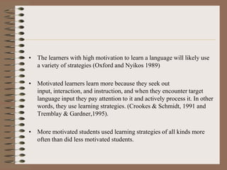 • The learners with high motivation to learn a language will likely use
a variety of strategies (Oxford and Nyikos 1989)
• Motivated learners learn more because they seek out
input, interaction, and instruction, and when they encounter target
language input they pay attention to it and actively process it. In other
words, they use learning strategies. (Crookes & Schmidt, 1991 and
Tremblay & Gardner,1995).
• More motivated students used learning strategies of all kinds more
often than did less motivated students.
 