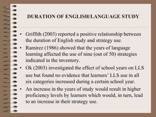 DURATION OF ENGLISH/LANGUAGE STUDY
• Griffith (2003) reported a positive relationship between
the duration of English study and strategy use.
• Ramirez (1986) showed that the years of language
learning affected the use of nine (out of 50) strategies
indicated in the inventory.
• Ok (2003) investigated the effect of school years on LLS
use but found no evidence that learners’ LLS use in all
six categories increased during a certain school year.
• An increase in the years of study would result in higher
proficiency levels by learners which would, in turn, lead
to an increase in their strategy use.
 