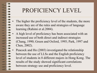 PROFICIENCY LEVEL
• The higher the proficiency level of the students, the more
aware they are of the rules and strategies of language
learning (Rahimi et al.2004).
• A high level of proficiency has been associated with an
increased use of both direct and indirect strategies
(Chang, 1990; Green and Oxford, 1995; Park, 1997 and
Chen, 2002).
• Peacock and Ho (2003) investigated the relationship
between the use of LLSs and the English proficiency
level of students in 8 different majors in Hong Kong. The
results of the study showed significant correlations
between strategy use and proficiency level.
 