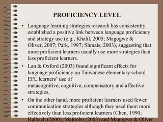 PROFICIENCY LEVEL
• Language learning strategies research has consistently
established a positive link between language proficiency
and strategy use (e.g., Khalil, 2005; Magogwe &
Oliver, 2007; Park, 1997; Shmais, 2003), suggesting that
more proficient learners usually use more strategies than
less proficient learners.
• Lan & Oxford (2003) found significant effects for
language proficiency on Taiwanese elementary school
EFL learners’ use of
metacognitive, cognitive, compensatory and affective
strategies.
• On the other hand, more proficient learners used fewer
communication strategies although they used them more
effectively than less proficient learners (Chen, 1990;
Halbach (2000); Mahlobo (2003) and Magogwe & Oliver
 