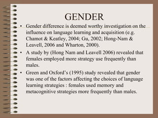 GENDER
• Gender difference is deemed worthy investigation on the
influence on language learning and acquisition (e.g.
Chamot & Keatley, 2004; Gu, 2002; Hong-Nam &
Leavell, 2006 and Wharton, 2000).
• A study by (Hong Nam and Leavell 2006) revealed that
females employed more strategy use frequently than
males.
• Green and Oxford’s (1995) study revealed that gender
was one of the factors affecting the choices of language
learning strategies : females used memory and
metacognitive strategies more frequently than males.
 