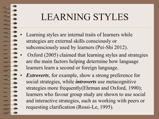 LEARNING STYLES
• Learning styles are internal traits of learners while
strategies are external skills consciously or
subconsciously used by learners (Pei-Shi 2012).
• Oxford (2005) claimed that learning styles and strategies
are the main factors helping determine how language
learners learn a second or foreign language.
• Extroverts, for example, show a strong preference for
social strategies, while introverts use metacognitive
strategies more frequently(Ehrman and Oxford, 1990);
learners who favour group study are shown to use social
and interactive strategies, such as working with peers or
requesting clarification (Rossi-Le, 1995).
 