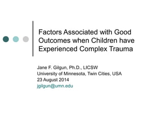 Factors Associated with Good
Outcomes when Children have
Experienced Complex Trauma
Jane F. Gilgun, Ph.D., LICSW
University of Minnesota, Twin Cities, USA
23 August 2014
jgilgun@umn.edu
 