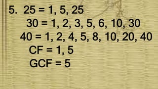 5. 25 = 1, 5, 25
30 = 1, 2, 3, 5, 6, 10, 30
40 = 1, 2, 4, 5, 8, 10, 20, 40
CF = 1, 5
GCF = 5
 
