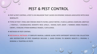 PEST & PEST CONTROL
 PEST & PEST CONTROL A PEST IS ON ORGANISM THAT CAUSES ON EPIDEMIC DISEASE ASSOCIATED WITH HIGH
MORTALITY.
 TYPES OF PEST- FUNGI AND VIRUSES INSECTS FLYING (ADULT MOTHS / FLIES & LARVAE) CRAWLING (BEETLES
/ WEEVILS / COCKROACHES) RODENTS MICE (FIELD / HOUSE) RATS (ROOF / NORWAY) BIRDS PIGEONS /
CROWS / STARLING OTHER MAMMALS SNAKES / CATS & DOGS.
 METHODS OF PEST CONTROL
 MECHANICAL METHODS: IT EMPLOYS MANUAL LABOUR ALONG WITH DIFFERENT DEVICES FOR COLLECTION
AND DESTRUCTION OF PEST. EXAMPLES INCLUDE: 1. HAND PICKING TO REMOVE INSECTS 2. PRUNING 3.
BURNING 4. TRAPPING OF PESTS
 
