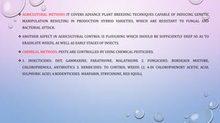  AGRICULTURAL METHODS IT COVERS ADVANCE PLANT BREEDING TECHNIQUES CAPABLE OF INDUCING GENETIC
MANIPULATION RESULTING IN PRODUCTION HYBRID VARIETIES, WHICH ARE RESISTANT TO FUNGAL AND
BACTERIAL ATTACK.
 ANOTHER ASPECT IN AGRICULTURAL CONTROL IS PLOUGHING WHICH SHOULD BE SUFFICIENTLY DEEP SO AS TO
ERADICATE WEEDS, AS WELL AS EARLY STAGES OF INSECTS.
 CHEMICAL METHODS: PESTS ARE CONTROLLED BY USING CHEMICAL PESTICIDES.
 1. INSECTICIDES: DDT, GAMMAXINE, PARATHIONE, MALATHIONE 2. FUNGICIDES: BORDEAUX MIXTURE,
CHLOROPHENOLS, ANTIBIOTICS 3. HERBICIDES: TO CONTROL WEEDS (2, 4-DI CHLOROPHENOXY ACETIC ACID,
SULPHURIC ACID) 4.RODENTICIDES: WARFARIN, STRYCHNINE, RED SQUILL
 
