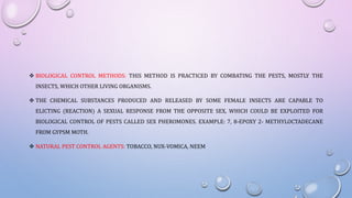  BIOLOGICAL CONTROL METHODS: THIS METHOD IS PRACTICED BY COMBATING THE PESTS, MOSTLY THE
INSECTS, WHICH OTHER LIVING ORGANISMS.
 THE CHEMICAL SUBSTANCES PRODUCED AND RELEASED BY SOME FEMALE INSECTS ARE CAPABLE TO
ELICTING (REACTION) A SEXUAL RESPONSE FROM THE OPPOSITE SEX, WHICH COULD BE EXPLOITED FOR
BIOLOGICAL CONTROL OF PESTS CALLED SEX PHEROMONES. EXAMPLE: 7, 8-EPOXY 2- METHYLOCTADECANE
FROM GYPSM MOTH.
 NATURAL PEST CONTROL AGENTS: TOBACCO, NUX-VOMICA, NEEM
 