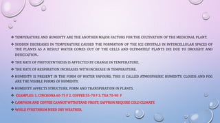  TEMPERATURE AND HUMIDITY ARE THE ANOTHER MAJOR FACTORS FOR THE CULTIVATION OF THE MEDICINAL PLANT.
 SUDDEN DECREASES IN TEMPERATURE CAUSED THE FORMATION OF THE ICE CRYSTALS IN INTERCELLULAR SPACES OF
THE PLANTS AS A RESULT WATER COMES OUT OF THE CELLS AND ULTIMATELY PLANTS DIE DUE TO DROUGHT AND
DESICCATION.
 THE RATE OF PHOTOSYNTHESIS IS AFFECTED BY CHANGE IN TEMPERATURE.
 THE RATE OF RESPIRATION INCREASES WITH INCREASE IN TEMPERATURE.
 HUMIDITY IS PRESENT IN THE FORM OF WATER VAPOURS. THIS IS CALLED ATMOSPHERIC HUMIDITY. CLOUDS AND FOG
ARE THE VISIBLE FORMS OF HUMIDITY.
 HUMIDITY AFFECTS STRUCTURE, FORM AND TRANSPIRATION IN PLANTS.
 EXAMPLES: 1. CINCHONA 60-75 F 2. COFFEE 55-70 F 3. TEA 70-90 F
 CAMPHOR AND COFFEE CANNOT WITHSTAND FROST; SAFFRON REQUIRE COLD CLIMATE
 WHILE PYRETHRUM NEED DRY WEATHER.
 