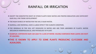 RAINFALL OR IRRIGATION
 EXCEPT THE XEROPHYTES MOST OF OTHER PLANTS NEED WATER AND PROPER IRRIGATION AND SUFFICIENT
RAIN FALL FOR THERE DEVELOPMENT.
 THE MAIN SOURCE OF WATER FOR THE SOIL IS RAIN WATER.
 RAINFALL AND SNOWFALL HAVE A LARGE EFFECT THE CLIMATE CONDITION.
 THE MINERALS IN THE SOIL GET DISSOLVED IN WATER AND ARE THEN ABSORBED BY PLANTS. WATER
INFLUENCES MORPHOLOGICAL AND PHYSIOLOGY OF PLANT.
 EXAMPLES: CONTINUOUS RAIN CAN LEAD TO A LOSS OF WATER- SOLUBLE SUBSTANCE FROM LEAVES AND ROOT
BY LEACHING.
THIS IS KNOWN TO APPLY TO SOME PLANTS PRODUCING GLYCOSIDE AND
ALKALOIDS.
 