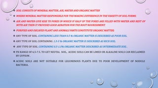  SOIL CONSISTS OF MINERAL MATTER, AIR, WATER AND ORGANIC MATTER
 WHERE MINERAL MATTER RESPONSIBLE FOR THE MAKING DIFFERENCE IN THE VARIETY OF SOIL FORMS.
 AIR AND WATER GIVE RISE TO PORES IN WHICH IF HALF OF THE PORES ARE FILLED WITH WATER AND REST OF
WITH AIR THEN IT PROVIDES GOOD AERATION FOR THE ROOT NOURISHMENT.
 PURIFIED AND DECAYED PLANT AND ANIMALS PARTS CONSTITUTE ORGANIC MATTER;
 ANY TYPE OF SOIL CONTAINING LESS THAN 0.5 % ORGANIC MATTER IS DESCRIBED AS POOR SOIL.
 ANY TYPE OF SOIL CONTAINING 1.5-5 % ORGANIC MATTER IS DESCRIBED AS RICH SOIL.
 ANY TYPE OF SOIL CONTAINING 0.5-1.5% ORGANIC MATTER DESCRIBED AS INTERMEDIATE SOIL .
 PH RANGE OF 6.5-7.5. TO GET NEUTAL SOIL, ACIDIC SOILS CAN BE LIMED OR ALKALINE SOILS CAN RECLAIMED
BY GYPSUM .
 ACIDIC SOILS ARE NOT SUITABLE FOR LEGUMINOUS PLANTS DUE TO POOR DEVELOPMENT OF NODULE
BACTERIA.
 