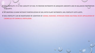  SOIL FERTILITY: IT IS THE CAPACITY OF SOIL TO PROVIDE NUTRIENTS IN ADEQUATE AMOUNTS AND IN BALANCED PROPORTION
TO PLANTS.
 IF CROPPING IS DONE WITHOUT FORTIFICATION OF SOIL WITH PLANT NUTRIENTS, SOIL FERTILITY GETS LOSTS.
 SOIL FERTILITY CAN BE MAINTAINED BY ADDITION OF ANIMAL MANURES, NITROGEN-FIXING BACTERIA OR BY APPLICATION OF
CHEMICALS OF CHEMICAL FERTILIZERS.
 