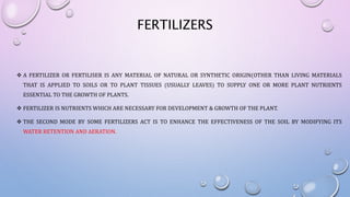 FERTILIZERS
 A FERTILIZER OR FERTILISER IS ANY MATERIAL OF NATURAL OR SYNTHETIC ORIGIN(OTHER THAN LIVING MATERIALS
THAT IS APPLIED TO SOILS OR TO PLANT TISSUES (USUALLY LEAVES) TO SUPPLY ONE OR MORE PLANT NUTRIENTS
ESSENTIAL TO THE GROWTH OF PLANTS.
 FERTILIZER IS NUTRIENTS WHICH ARE NECESSARY FOR DEVELOPMENT & GROWTH OF THE PLANT.
 THE SECOND MODE BY SOME FERTILIZERS ACT IS TO ENHANCE THE EFFECTIVENESS OF THE SOIL BY MODIFYING ITS
WATER RETENTION AND AERATION.
 