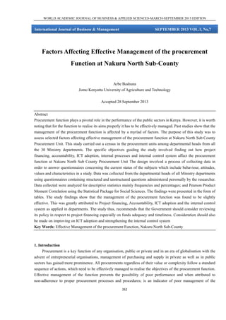 WORLD ACADEMIC JOURNAL OF BUSINESS & APPLIED SCIENCES-MARCH-SEPTEMBER 2013 EDITION

International Journal of Business & Management

SEPTEMBER 2013 VOL.1, No,7

Factors Affecting Effective Management of the procurement
Function at Nakuru North Sub-County
Arbe Bashuna
Jomo Kenyatta University of Agriculture and Technology
Accepted 28 September 2013
Abstract
Procurement function plays a pivotal role in the performance of the public sectors in Kenya. However, it is worth
noting that for the function to realise its aims properly it has to be effectively managed. Past studies show that the
management of the procurement function is affected by a myriad of factors. The purpose of this study was to
assess selected factors affecting effective management of the procurement function at Nakuru North Sub County
Procurement Unit. This study carried out a census in the procurement units among departmental heads from all
the 30 Ministry departments. The specific objectives guiding the study involved finding out how project
financing, accountability, ICT adoption, internal processes and internal control system affect the procurement
function at Nakuru North Sub County Procurement Unit The design involved a process of collecting data in
order to answer questionnaires concerning the current status of the subjects which include behaviour, attitudes,
values and characteristics in a study. Data was collected from the departmental heads of all Ministry departments
using questionnaires containing structured and unstructured questions administered personally by the researcher.
Data collected were analyzed for descriptive statistics mainly frequencies and percentages; and Pearson Product
Moment Correlation using the Statistical Package for Social Sciences. The findings were presented in the form of
tables. The study findings show that the management of the procurement function was found to be slightly
effective. This was greatly attributed to Project financing, Accountability, ICT adoption and the internal control
system as applied in departments. The study thus, recommends that the Government should consider reviewing
its policy in respect to project financing especially on funds adequacy and timeliness. Consideration should also
be made on improving on ICT adoption and strengthening the internal control system
Key Words: Effective Management of the procurement Function, Nakuru North Sub-County

1. Introduction
Procurement is a key function of any organisation, public or private and in an era of globalisation with the
advent of entrepreneurial organisations, management of purchasing and supply in private as well as in public
sectors has gained more prominence. All procurements regardless of their value or complexity follow a standard
sequence of actions, which need to be effectively managed to realise the objectives of the procurement function.
Effective management of the function prevents the possibility of poor performance and when attributed to
non-adherence to proper procurement processes and procedures; is an indicator of poor management of the
262

 