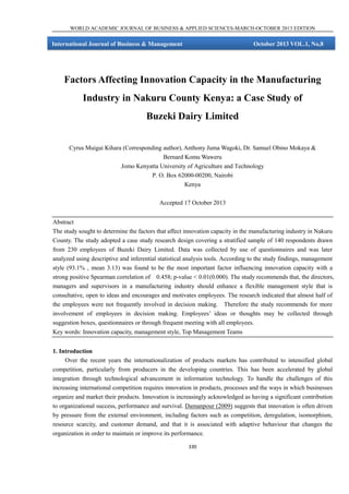 WORLD ACADEMIC JOURNAL OF BUSINESS & APPLIED SCIENCES-MARCH-OCTOBER 2013 EDITION

International Journal of Business & Management

October 2013 VOL.1, No,8

Factors Affecting Innovation Capacity in the Manufacturing
Industry in Nakuru County Kenya: a Case Study of
Buzeki Dairy Limited
Cyrus Muigai Kihara (Corresponding author), Anthony Juma Wagoki, Dr. Samuel Obino Mokaya &
Bernard Komu Waweru
Jomo Kenyatta University of Agriculture and Technology
P. O. Box 62000-00200, Nairobi
Kenya
Accepted 17 October 2013
Abstract
The study sought to determine the factors that affect innovation capacity in the manufacturing industry in Nakuru
County. The study adopted a case study research design covering a stratified sample of 140 respondents drawn
from 230 employees of Buzeki Dairy Limited. Data was collected by use of questionnaires and was later
analyzed using descriptive and inferential statistical analysis tools. According to the study findings, management
style (93.1% , mean 3.13) was found to be the most important factor influencing innovation capacity with a
strong positive Spearman correlation of 0.458; p-value < 0.01(0.000). The study recommends that, the directors,
managers and supervisors in a manufacturing industry should enhance a flexible management style that is
consultative, open to ideas and encourages and motivates employees. The research indicated that almost half of
the employees were not frequently involved in decision making. Therefore the study recommends for more
involvement of employees in decision making. Employees’ ideas or thoughts may be collected through
suggestion boxes, questionnaires or through frequent meeting with all employees.
Key words: Innovation capacity, management style, Top Management Teams
1. Introduction
Over the recent years the internationalization of products markets has contributed to intensified global
competition, particularly from producers in the developing countries. This has been accelerated by global
integration through technological advancement in information technology. To handle the challenges of this
increasing international competition requires innovation in products, processes and the ways in which businesses
organize and market their products. Innovation is increasingly acknowledged as having a significant contribution
to organizational success, performance and survival. Damanpour (2009) suggests that innovation is often driven
by pressure from the external environment, including factors such as competition, deregulation, isomorphism,
resource scarcity, and customer demand, and that it is associated with adaptive behaviour that changes the
organization in order to maintain or improve its performance.
330

 