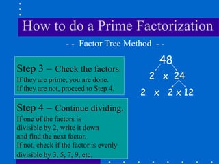 How to do a Prime Factorization
48
Step 3 – Check the factors.
If they are prime, you are done.
If they are not, proceed to Step 4.
- - Factor Tree Method - -
Step 4 – Continue dividing.
If one of the factors is
divisible by 2, write it down
and find the next factor.
If not, check if the factor is evenly
divisible by 3, 5, 7, 9, etc.
2 x 24
2 x 2 x 12
 