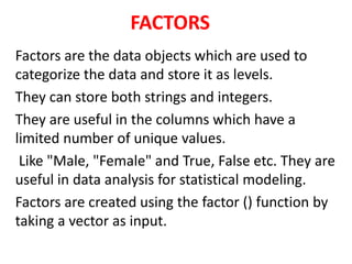 FACTORS
Factors are the data objects which are used to
categorize the data and store it as levels.
They can store both strings and integers.
They are useful in the columns which have a
limited number of unique values.
Like "Male, "Female" and True, False etc. They are
useful in data analysis for statistical modeling.
Factors are created using the factor () function by
taking a vector as input.
 