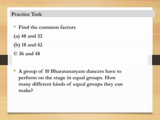 • Find the common factors
(a) 48 and 32
(b) 18 and 42
© 36 and 48
• A group of 10 Bharatanatyam dancers have to
perform on the stage in equal groups. How
many different kinds of equal groups they can
make?
Practice Task
 