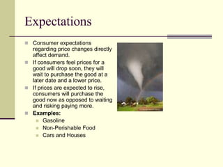 Expectations
 Consumer expectations
regarding price changes directly
affect demand.
 If consumers feel prices for a
good will drop soon, they will
wait to purchase the good at a
later date and a lower price.
 If prices are expected to rise,
consumers will purchase the
good now as opposed to waiting
and risking paying more.
 Examples:
 Gasoline
 Non-Perishable Food
 Cars and Houses
 