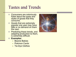 Tastes and Trends
 Consumers are notoriously
fickle about the types and
styles of goods that they
consume.
 Goods that are extremely
popular one year may have
little or no demand on them
the next.
 Predicting these trends, and
adapting production to them,
is extremely difficult.
 Examples:
 Beanie Babies
 Pokimon Cards
 Tie-Dye Clothes
 
