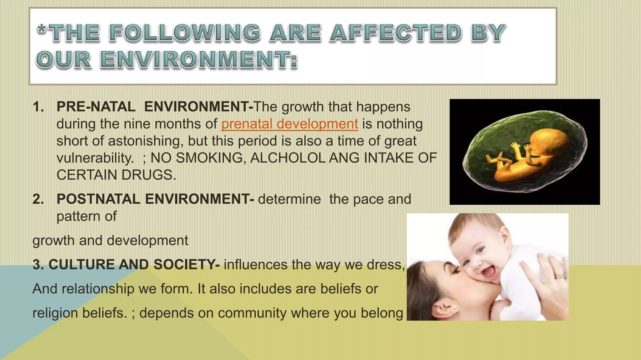1. PRE-NATAL ENVIRONMENT-The growth that happens
during the nine months of prenatal development is nothing
short of astonishing, but this period is also a time of great
vulnerability. ; NO SMOKING, ALCHOLOL ANG INTAKE OF
CERTAIN DRUGS.
2. POSTNATAL ENVIRONMENT- determine the pace and
pattern of
growth and development
3. CULTURE AND SOCIETY- influences the way we dress, diet
And relationship we form. It also includes are beliefs or
religion beliefs. ; depends on community where you belong
 