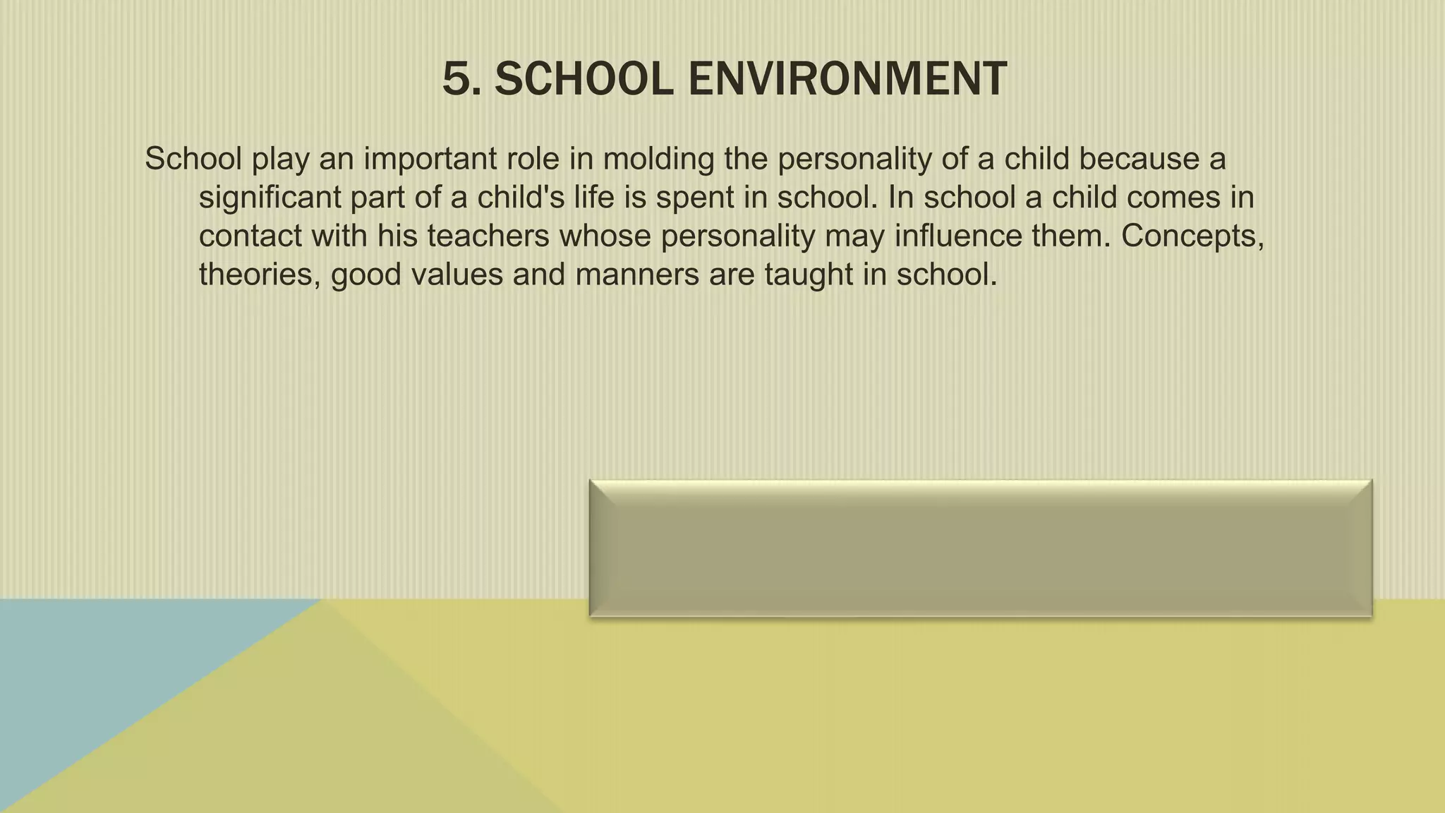 5. SCHOOL ENVIRONMENT
School play an important role in molding the personality of a child because a
significant part of a child's life is spent in school. In school a child comes in
contact with his teachers whose personality may influence them. Concepts,
theories, good values and manners are taught in school.
 