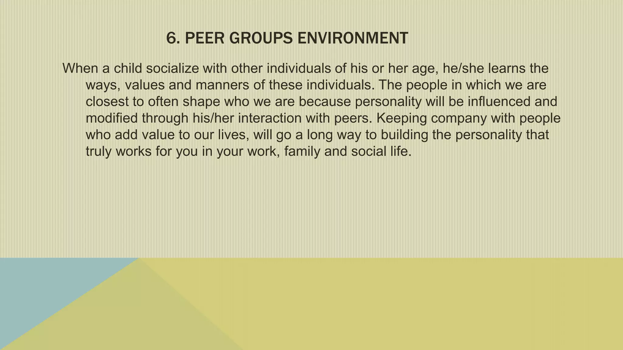 6. PEER GROUPS ENVIRONMENT
When a child socialize with other individuals of his or her age, he/she learns the
ways, values and manners of these individuals. The people in which we are
closest to often shape who we are because personality will be influenced and
modified through his/her interaction with peers. Keeping company with people
who add value to our lives, will go a long way to building the personality that
truly works for you in your work, family and social life.
 