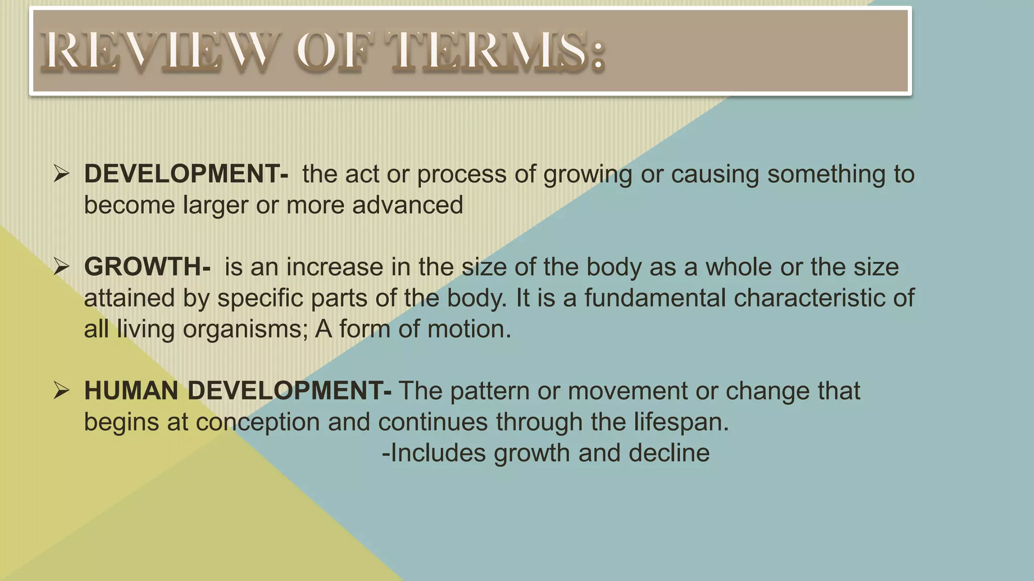  DEVELOPMENT- the act or process of growing or causing something to
become larger or more advanced
 GROWTH- is an increase in the size of the body as a whole or the size
attained by specific parts of the body. It is a fundamental characteristic of
all living organisms; A form of motion.
 HUMAN DEVELOPMENT- The pattern or movement or change that
begins at conception and continues through the lifespan.
-Includes growth and decline
 