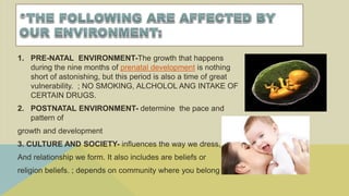 1. PRE-NATAL ENVIRONMENT-The growth that happens
during the nine months of prenatal development is nothing
short of astonishing, but this period is also a time of great
vulnerability. ; NO SMOKING, ALCHOLOL ANG INTAKE OF
CERTAIN DRUGS.
2. POSTNATAL ENVIRONMENT- determine the pace and
pattern of
growth and development
3. CULTURE AND SOCIETY- influences the way we dress, diet
And relationship we form. It also includes are beliefs or
religion beliefs. ; depends on community where you belong
 