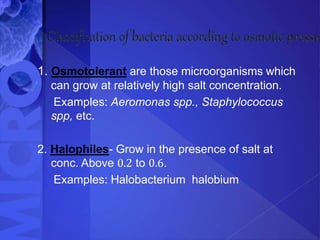 1. Osmotolerant are those microorganisms which
can grow at relatively high salt concentration.
Examples: Aeromonas spp., Staphylococcus
spp, etc.
2. Halophiles- Grow in the presence of salt at
conc. Above 0.2 to 0.6.
Examples: Halobacterium halobium
 
