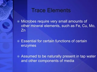  Microbes require very small amounts of
other mineral elements, such as Fe, Cu, Mo,
Zn
 Essential for certain functions of certain
enzymes
 Assumed to be naturally present in tap water
and other components of media
 