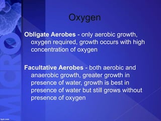 Obligate Aerobes - only aerobic growth,
oxygen required, growth occurs with high
concentration of oxygen
Facultative Aerobes - both aerobic and
anaerobic growth, greater growth in
presence of water, growth is best in
presence of water but still grows without
presence of oxygen
 