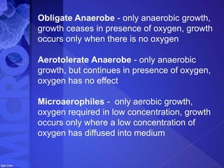 Obligate Anaerobe - only anaerobic growth,
growth ceases in presence of oxygen, growth
occurs only when there is no oxygen
Aerotolerate Anaerobe - only anaerobic
growth, but continues in presence of oxygen,
oxygen has no effect
Microaerophiles - only aerobic growth,
oxygen required in low concentration, growth
occurs only where a low concentration of
oxygen has diffused into medium
 