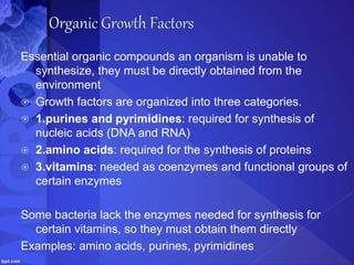 Essential organic compounds an organism is unable to
synthesize, they must be directly obtained from the
environment
 Growth factors are organized into three categories.
 1.purines and pyrimidines: required for synthesis of
nucleic acids (DNA and RNA)
 2.amino acids: required for the synthesis of proteins
 3.vitamins: needed as coenzymes and functional groups of
certain enzymes
Some bacteria lack the enzymes needed for synthesis for
certain vitamins, so they must obtain them directly
Examples: amino acids, purines, pyrimidines
 